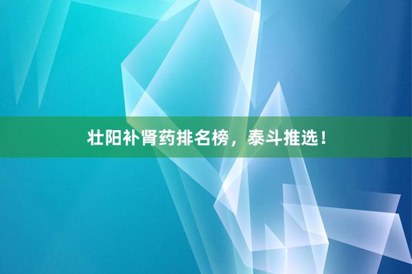 壮阳补肾药排名榜，泰斗推选！
