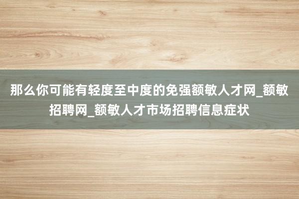 那么你可能有轻度至中度的免强额敏人才网_额敏招聘网_额敏人才市场招聘信息症状